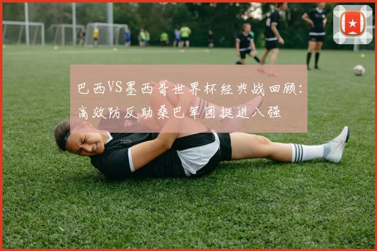 巴西VS墨西哥世界杯经典战回顾：高效防反助桑巴军团挺进八强