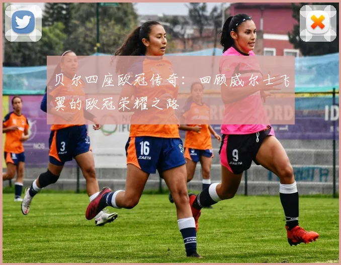 贝尔四座欧冠传奇：回顾威尔士飞翼的欧冠荣耀之路