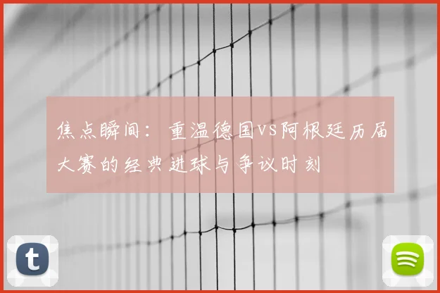 焦点瞬间：重温德国vs阿根廷历届大赛的经典进球与争议时刻