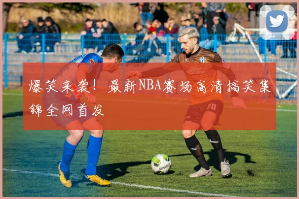 爆笑来袭！最新NBA赛场高清搞笑集锦全网首发