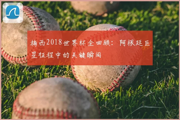 梅西2018世界杯全回顾：阿根廷巨星征程中的关键瞬间