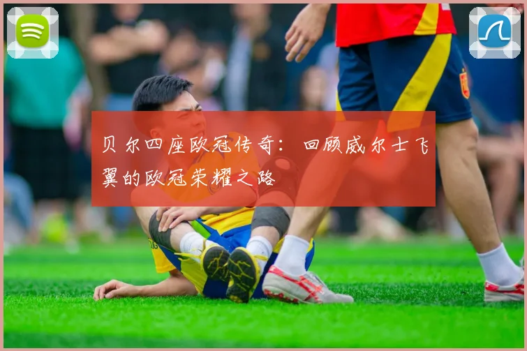 贝尔四座欧冠传奇：回顾威尔士飞翼的欧冠荣耀之路