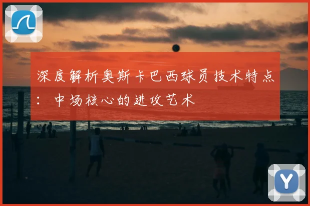 深度解析奥斯卡巴西球员技术特点：中场核心的进攻艺术