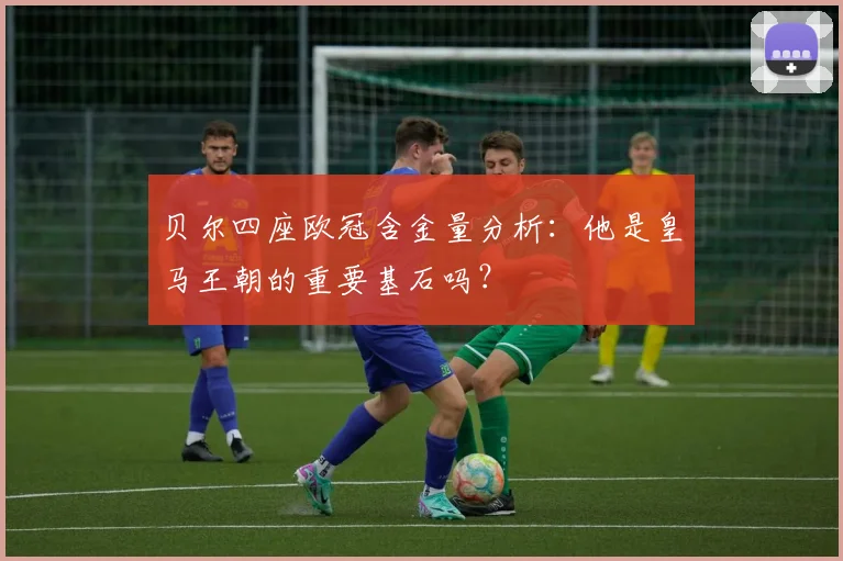 贝尔四座欧冠含金量分析：他是皇马王朝的重要基石吗？