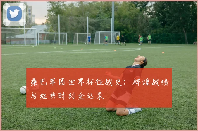桑巴军团世界杯征战史：辉煌战绩与经典时刻全记录
