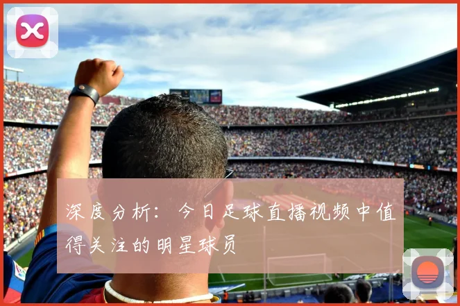 深度分析：今日足球直播视频中值得关注的明星球员