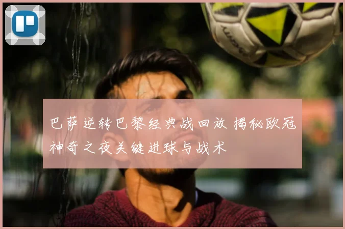 巴萨逆转巴黎经典战回放 揭秘欧冠神奇之夜关键进球与战术