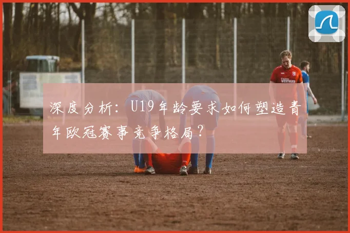 深度分析：U19年龄要求如何塑造青年欧冠赛事竞争格局？
