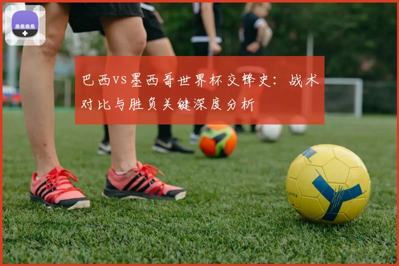 巴西vs墨西哥世界杯交锋史：战术对比与胜负关键深度分析