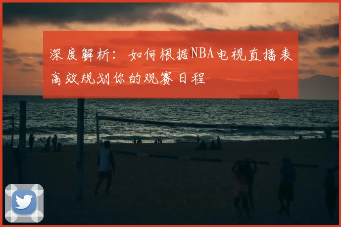 深度解析：如何根据NBA电视直播表高效规划你的观赛日程