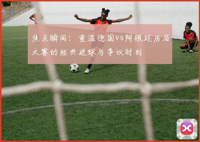 焦点瞬间：重温德国vs阿根廷历届大赛的经典进球与争议时刻