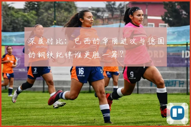深度对比：巴西的华丽进攻与德国的钢铁纪律谁更胜一筹？