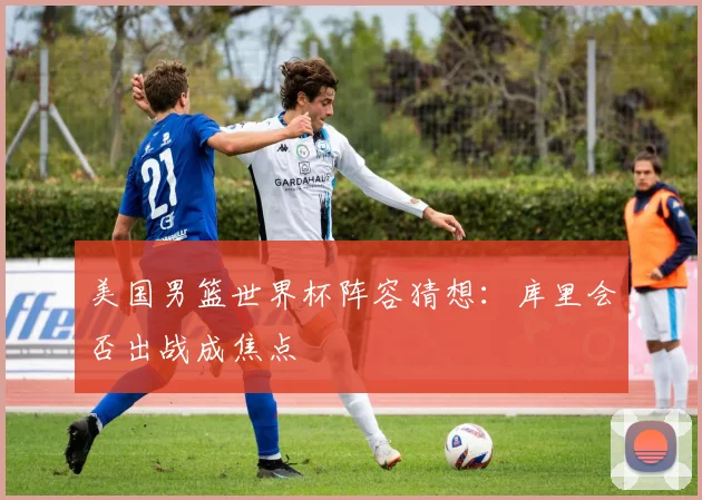 美国男篮世界杯阵容猜想：库里会否出战成焦点