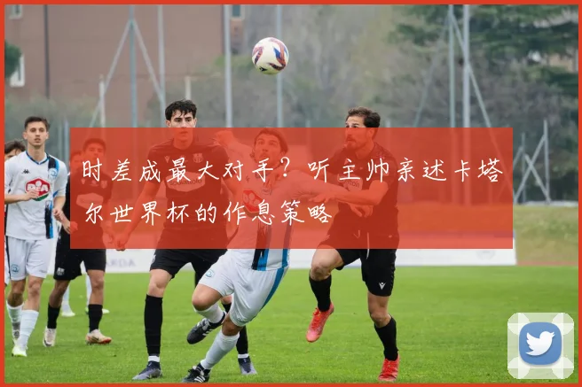 时差成最大对手？听主帅亲述卡塔尔世界杯的作息策略