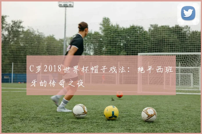 C罗2018世界杯帽子戏法:绝平西班牙的传奇之夜
