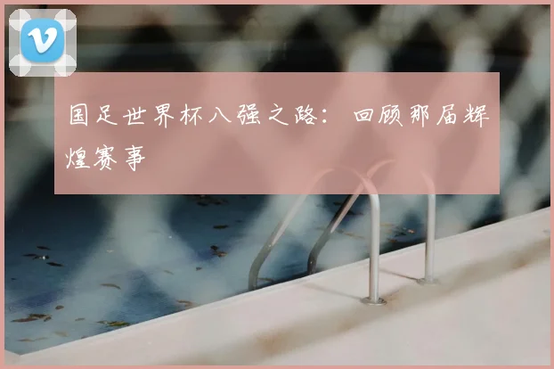 国足世界杯八强之路：回顾那届辉煌赛事