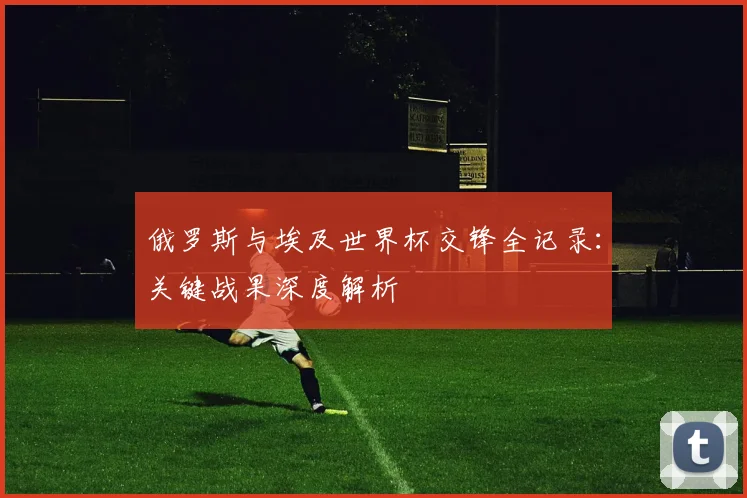 俄罗斯与埃及世界杯交锋全记录：关键战果深度解析