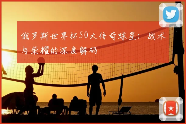 俄罗斯世界杯50大传奇球星：战术与荣耀的深度解码