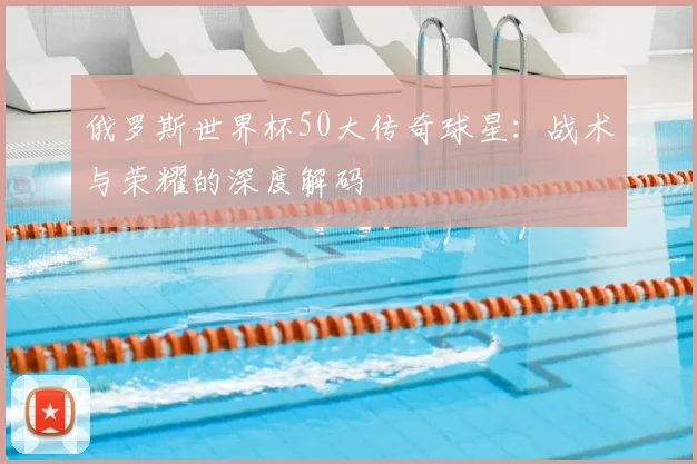 俄罗斯世界杯50大传奇球星：战术与荣耀的深度解码